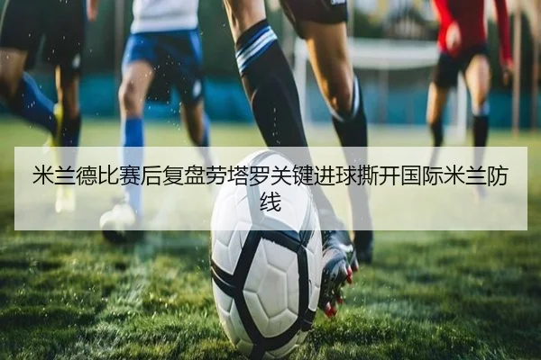 米兰德比赛后复盘劳塔罗关键进球撕开国际米兰防线（sports）