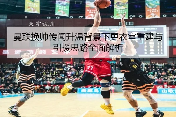 曼联换帅传闻升温背景下更衣室重建与引援思路全面解析（sports）