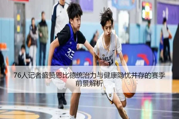 76人记者盛赞恩比德统治力与健康隐忧并存的赛季前景解析（sports）
