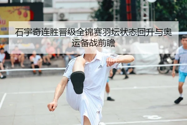 石宇奇连胜晋级全锦赛羽坛状态回升与奥运备战前瞻（sports）